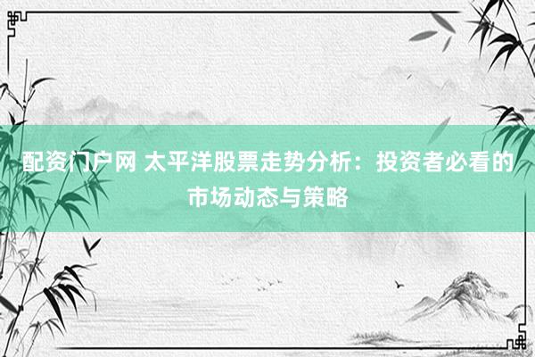 配资门户网 太平洋股票走势分析：投资者必看的市场动态与策略