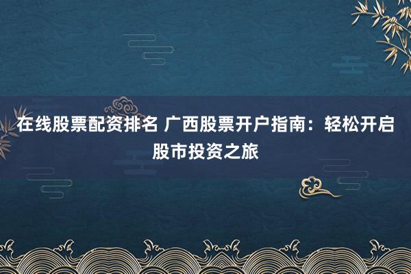 在线股票配资排名 广西股票开户指南：轻松开启股市投资之旅