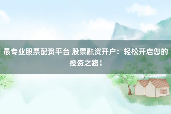 最专业股票配资平台 股票融资开户：轻松开启您的投资之路！