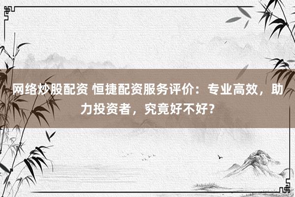 网络炒股配资 恒捷配资服务评价：专业高效，助力投资者，究竟好不好？