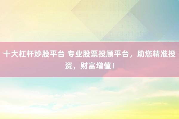 十大杠杆炒股平台 专业股票投顾平台，助您精准投资，财富增值！