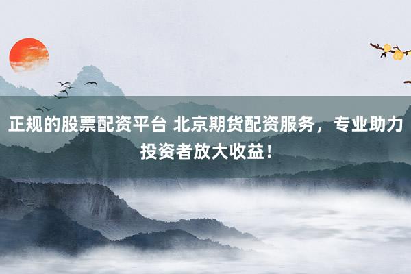 正规的股票配资平台 北京期货配资服务，专业助力投资者放大收益！