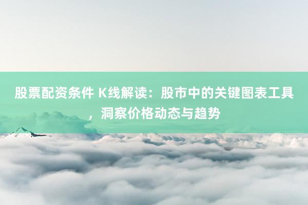 股票配资条件 K线解读：股市中的关键图表工具，洞察价格动态与趋势