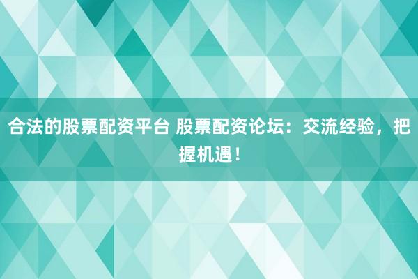 合法的股票配资平台 股票配资论坛：交流经验，把握机遇！