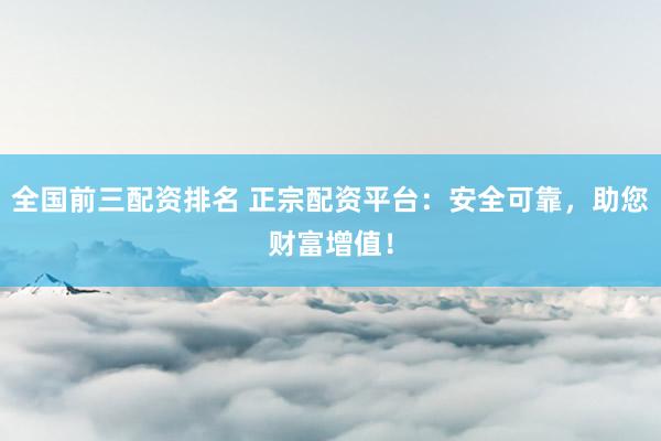 全国前三配资排名 正宗配资平台：安全可靠，助您财富增值！