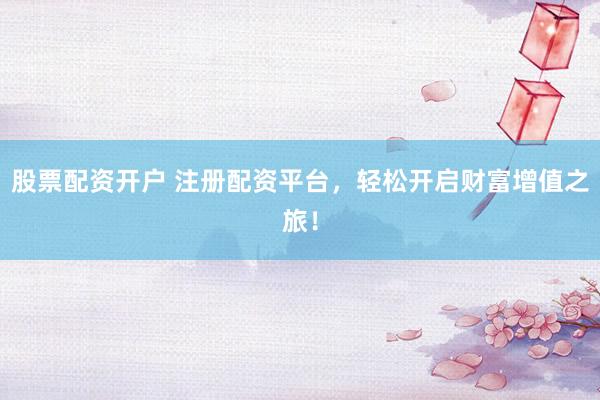 股票配资开户 注册配资平台，轻松开启财富增值之旅！