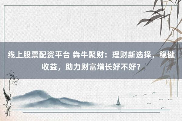 线上股票配资平台 犇牛聚财：理财新选择，稳健收益，助力财富增长好不好？
