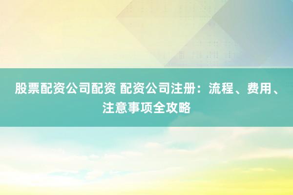 股票配资公司配资 配资公司注册：流程、费用、注意事项全攻略
