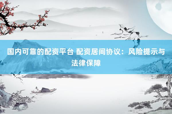 国内可靠的配资平台 配资居间协议：风险提示与法律保障