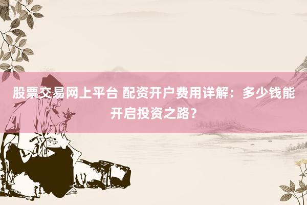 股票交易网上平台 配资开户费用详解：多少钱能开启投资之路？