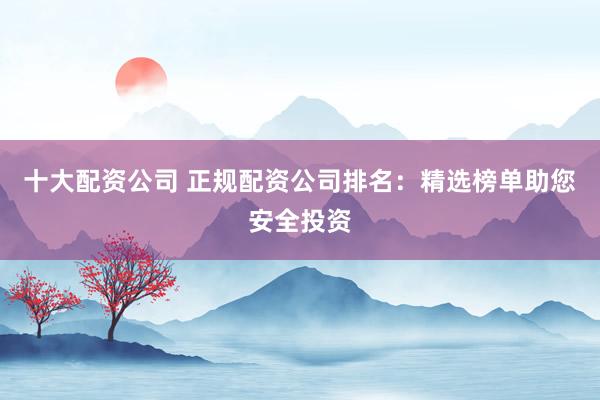 十大配资公司 正规配资公司排名：精选榜单助您安全投资