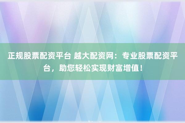 正规股票配资平台 越大配资网：专业股票配资平台，助您轻松实现财富增值！