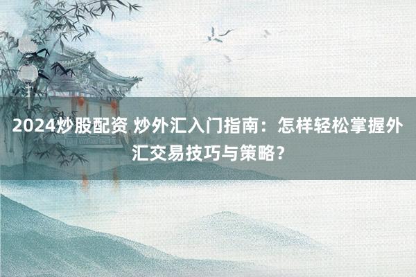 2024炒股配资 炒外汇入门指南：怎样轻松掌握外汇交易技巧与策略？