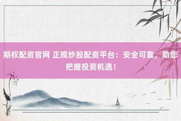 期权配资官网 正规炒股配资平台：安全可靠，助您把握投资机遇！