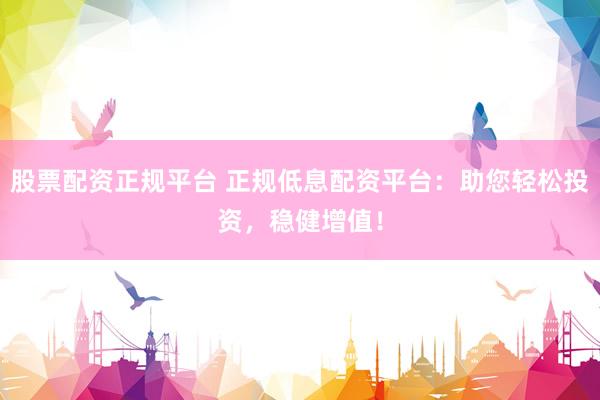 股票配资正规平台 正规低息配资平台：助您轻松投资，稳健增值！