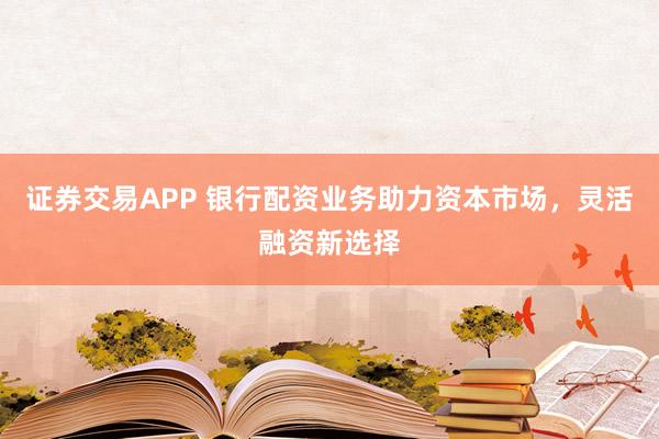 证券交易APP 银行配资业务助力资本市场，灵活融资新选择