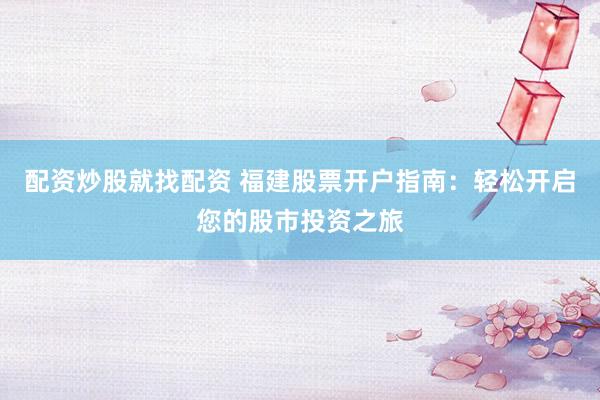 配资炒股就找配资 福建股票开户指南：轻松开启您的股市投资之旅