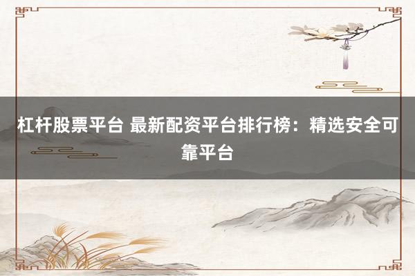 杠杆股票平台 最新配资平台排行榜：精选安全可靠平台
