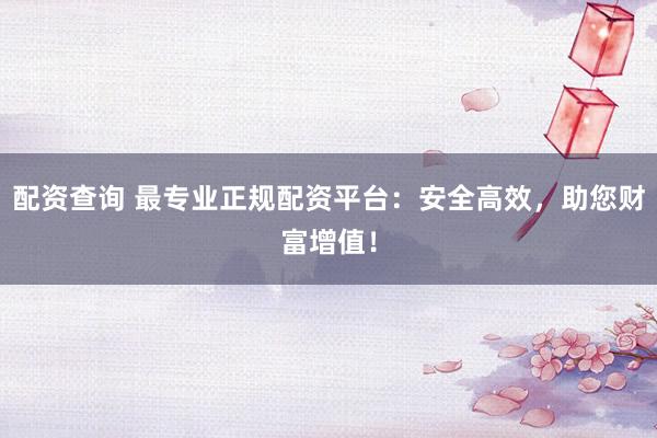 配资查询 最专业正规配资平台：安全高效，助您财富增值！