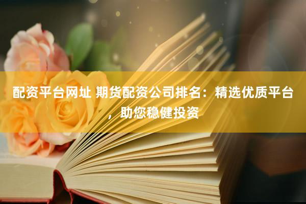 配资平台网址 期货配资公司排名：精选优质平台，助您稳健投资