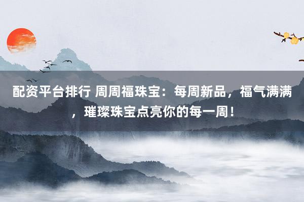 配资平台排行 周周福珠宝：每周新品，福气满满，璀璨珠宝点亮你的每一周！