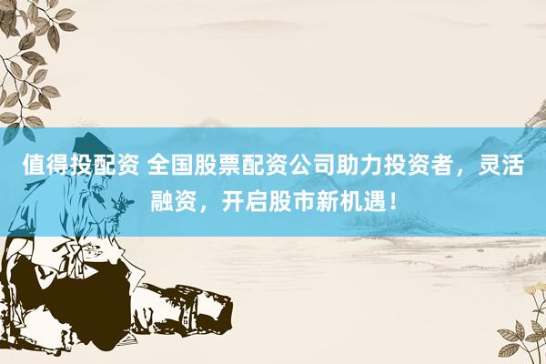值得投配资 全国股票配资公司助力投资者，灵活融资，开启股市新机遇！