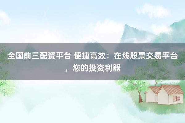 全国前三配资平台 便捷高效：在线股票交易平台，您的投资利器