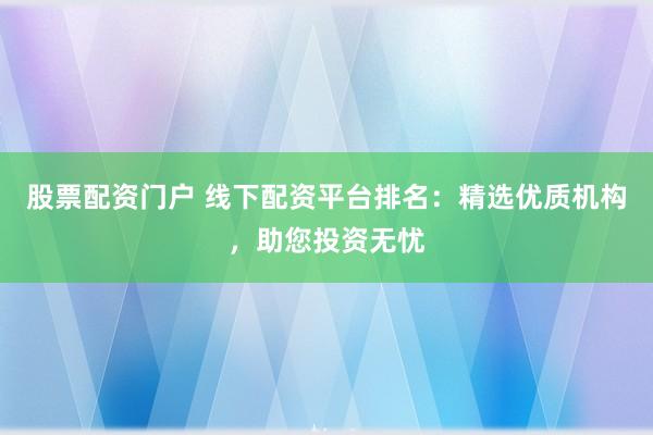 股票配资门户 线下配资平台排名：精选优质机构，助您投资无忧