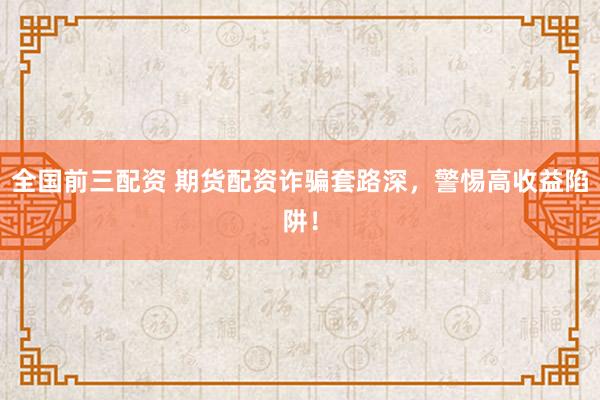 全国前三配资 期货配资诈骗套路深，警惕高收益陷阱！