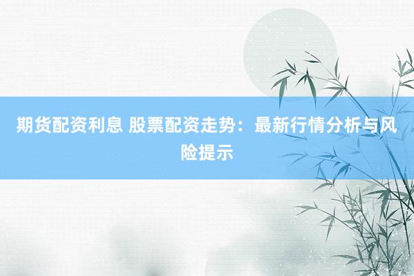 期货配资利息 股票配资走势：最新行情分析与风险提示