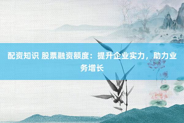 配资知识 股票融资额度：提升企业实力，助力业务增长