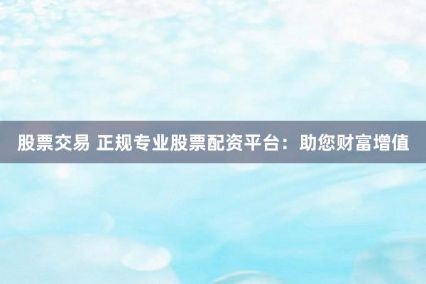 股票交易 正规专业股票配资平台：助您财富增值