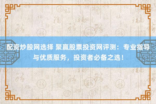 配资炒股网选择 聚赢股票投资网评测：专业指导与优质服务，投资者必备之选！