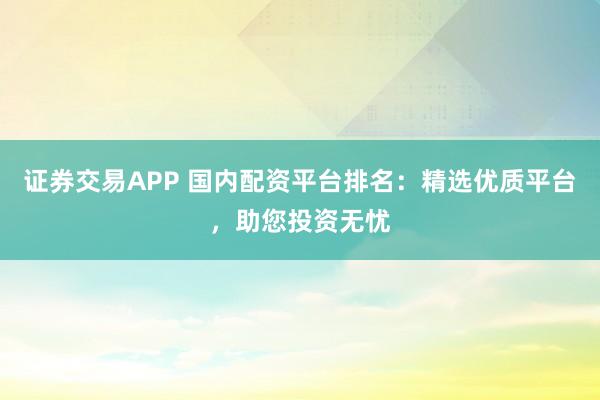 证券交易APP 国内配资平台排名：精选优质平台，助您投资无忧