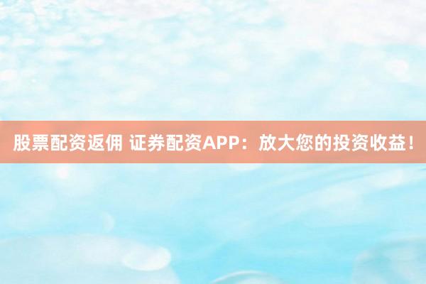 股票配资返佣 证券配资APP：放大您的投资收益！
