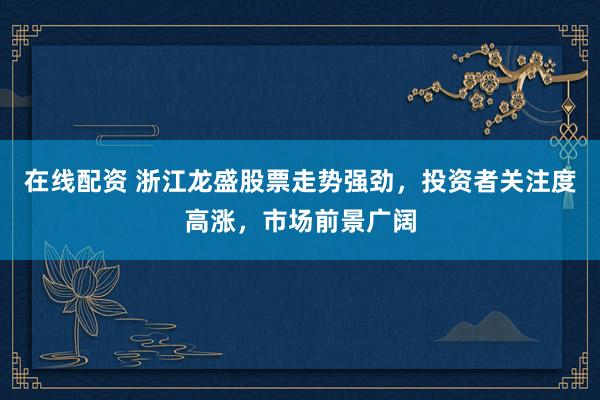 在线配资 浙江龙盛股票走势强劲，投资者关注度高涨，市场前景广阔