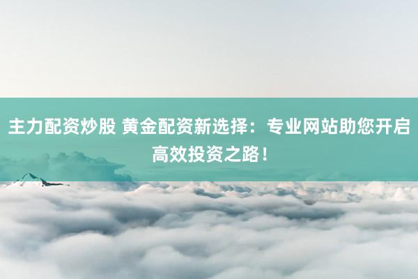 主力配资炒股 黄金配资新选择：专业网站助您开启高效投资之路！