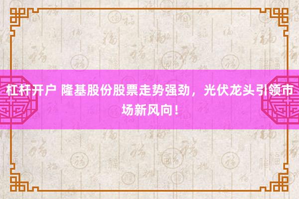杠杆开户 隆基股份股票走势强劲，光伏龙头引领市场新风向！