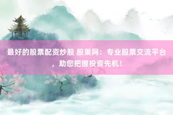 最好的股票配资炒股 股巢网：专业股票交流平台，助您把握投资先机！