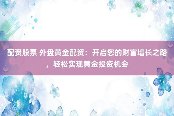 配资股票 外盘黄金配资：开启您的财富增长之路，轻松实现黄金投资机会