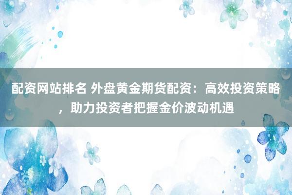 配资网站排名 外盘黄金期货配资：高效投资策略，助力投资者把握金价波动机遇