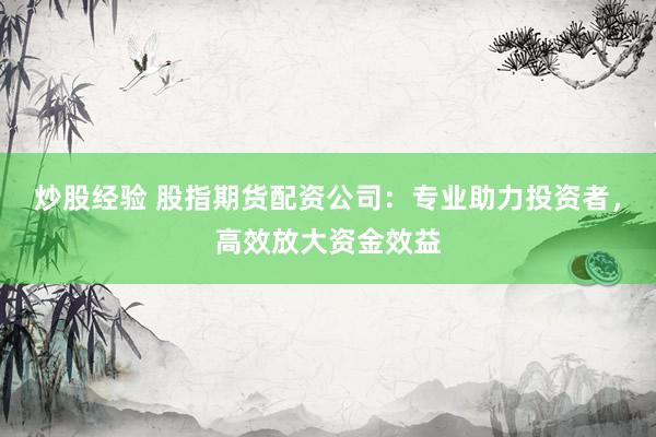 炒股经验 股指期货配资公司：专业助力投资者，高效放大资金效益
