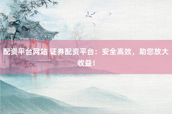 配资平台网站 证券配资平台：安全高效，助您放大收益！