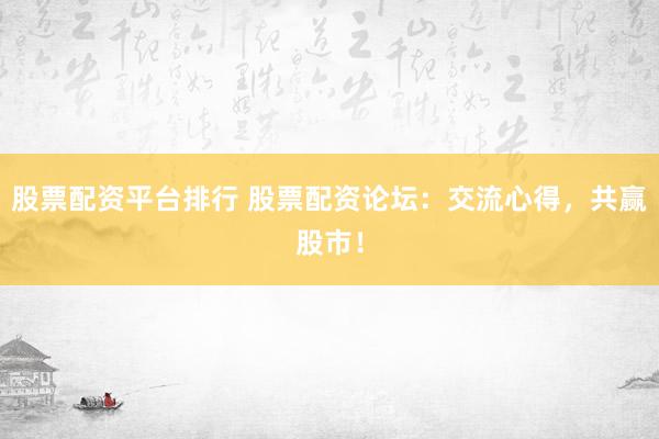 股票配资平台排行 股票配资论坛:交流心得,共赢股市!