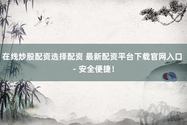 在线炒股配资选择配资 最新配资平台下载官网入口 - 安全便捷!