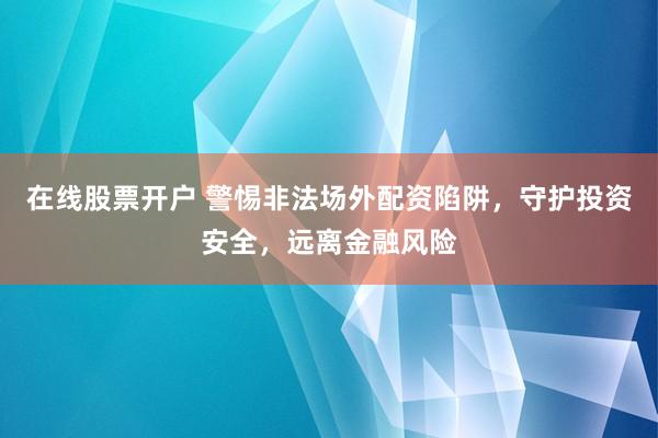 在线股票开户 警惕非法场外配资陷阱,守护投资安全,远离金融风险