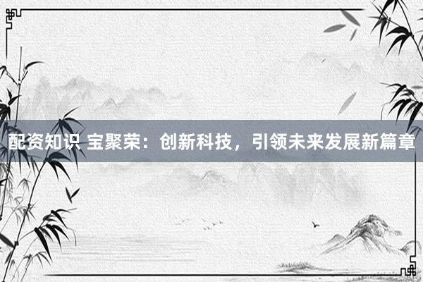 配资知识 宝聚荣:创新科技,引领未来发展新篇章