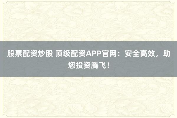 股票配资炒股 顶级配资APP官网:安全高效,助您投资腾飞!