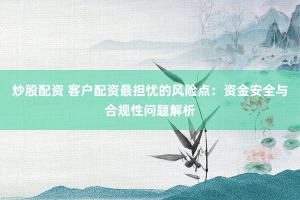 炒股配资 客户配资最担忧的风险点：资金安全与合规性问题解析