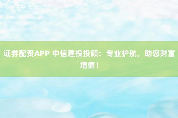 证券配资APP 中信建投投顾:专业护航,助您财富增值!